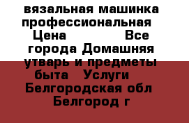 вязальная машинка профессиональная › Цена ­ 15 000 - Все города Домашняя утварь и предметы быта » Услуги   . Белгородская обл.,Белгород г.